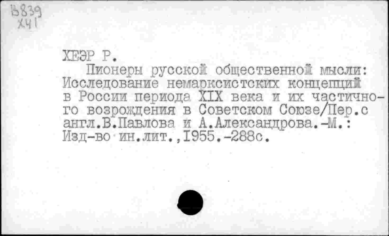 ﻿хч1
ХЕЭР Р.
Пионеры русской общественной мысли: Исследование немарксистских концепций в России периода XIX века и их частичного возрождения в Советском Союзе/Пер.с англ. В. Павлов а и Александрова.-М.: Изд-во ин.лит.,1955.-288с.